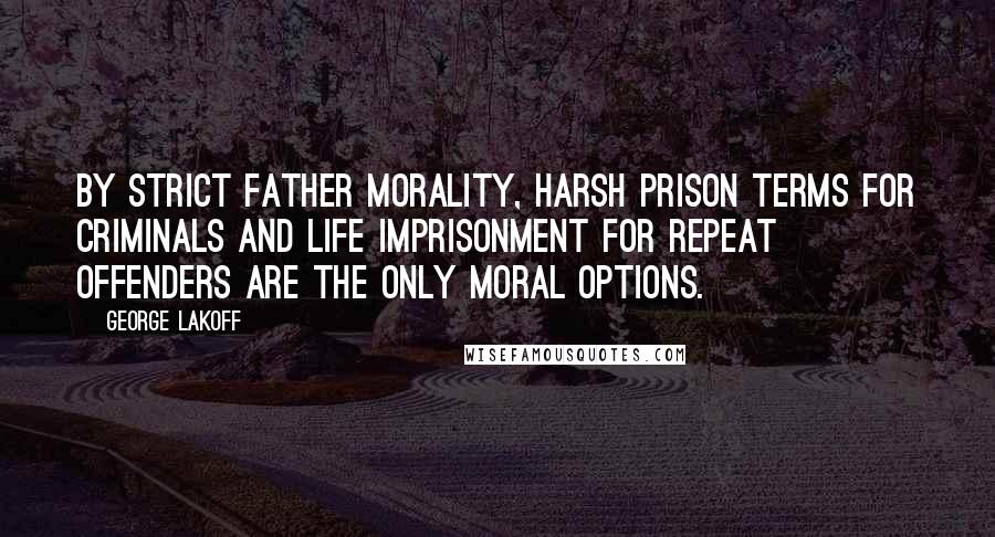 George Lakoff Quotes: By Strict Father morality, harsh prison terms for criminals and life imprisonment for repeat offenders are the only moral options.