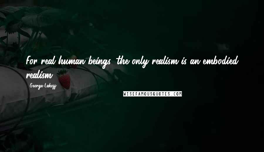 George Lakoff Quotes: For real human beings, the only realism is an embodied realism.