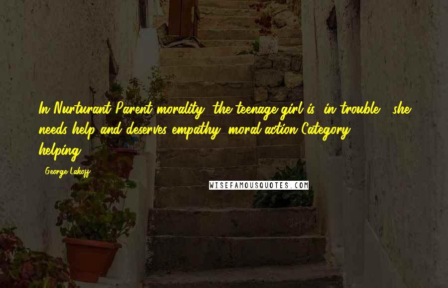 George Lakoff Quotes: In Nurturant Parent morality, the teenage girl is "in trouble," she needs help and deserves empathy (moral-action Category 2 - helping).