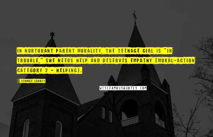 George Lakoff Quotes: In Nurturant Parent morality, the teenage girl is "in trouble," she needs help and deserves empathy (moral-action Category 2 - helping).