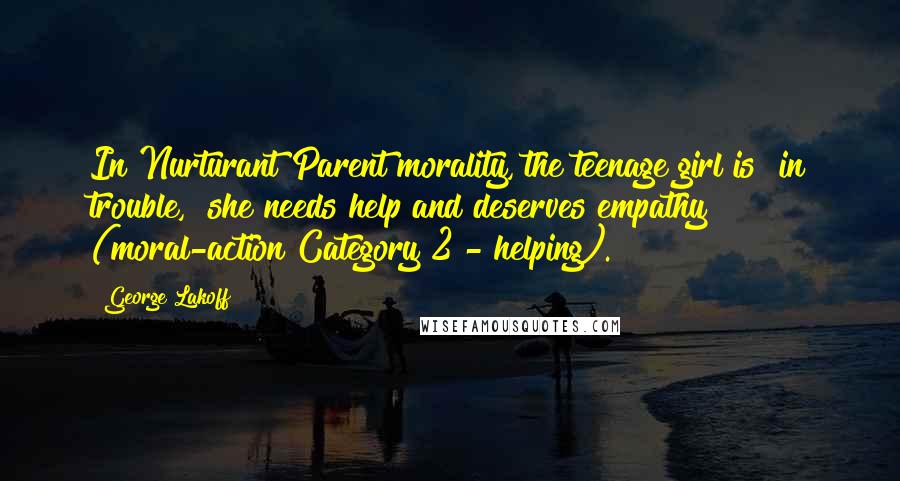 George Lakoff Quotes: In Nurturant Parent morality, the teenage girl is "in trouble," she needs help and deserves empathy (moral-action Category 2 - helping).