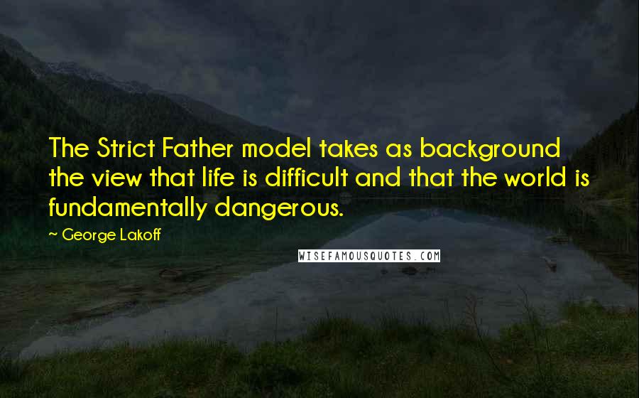 George Lakoff Quotes: The Strict Father model takes as background the view that life is difficult and that the world is fundamentally dangerous.