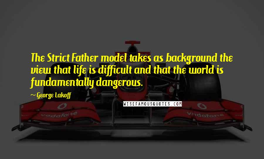 George Lakoff Quotes: The Strict Father model takes as background the view that life is difficult and that the world is fundamentally dangerous.