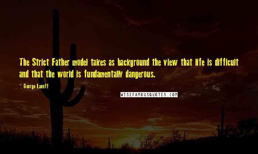George Lakoff Quotes: The Strict Father model takes as background the view that life is difficult and that the world is fundamentally dangerous.