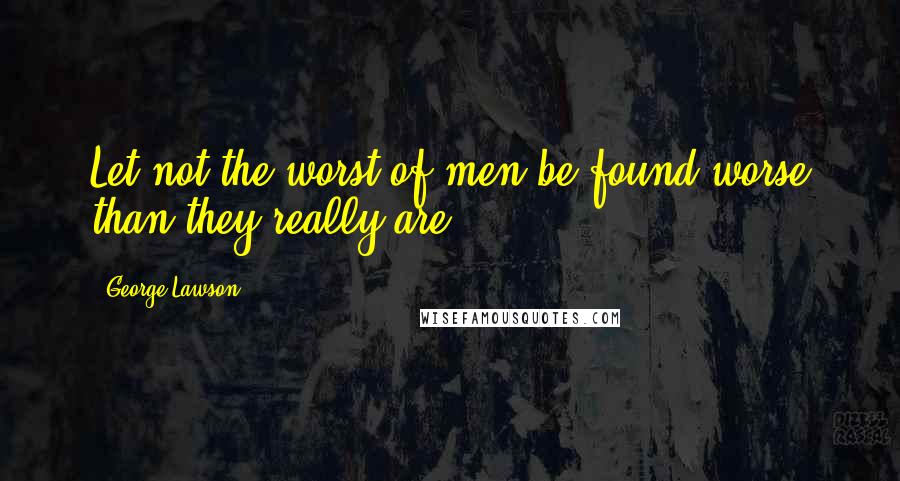 George Lawson Quotes: Let not the worst of men be found worse than they really are.