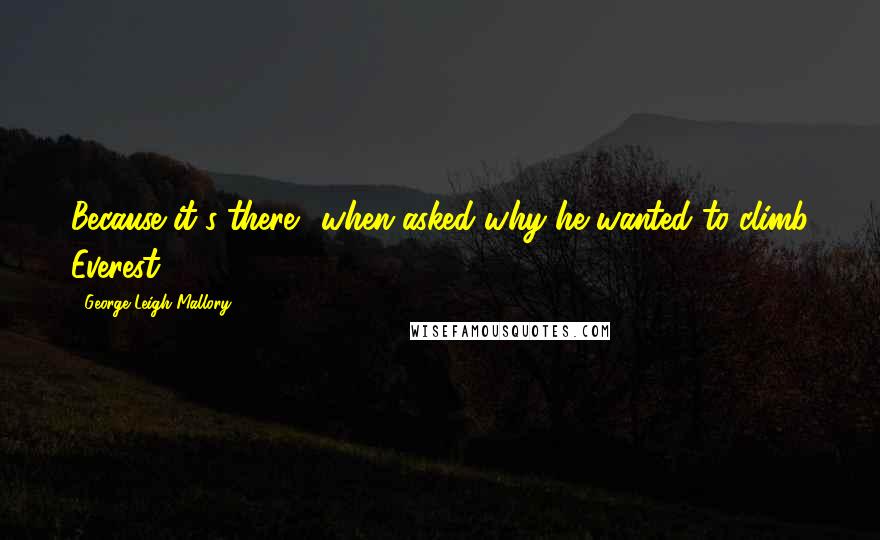 George Leigh Mallory Quotes: Because it's there. (when asked why he wanted to climb Everest)