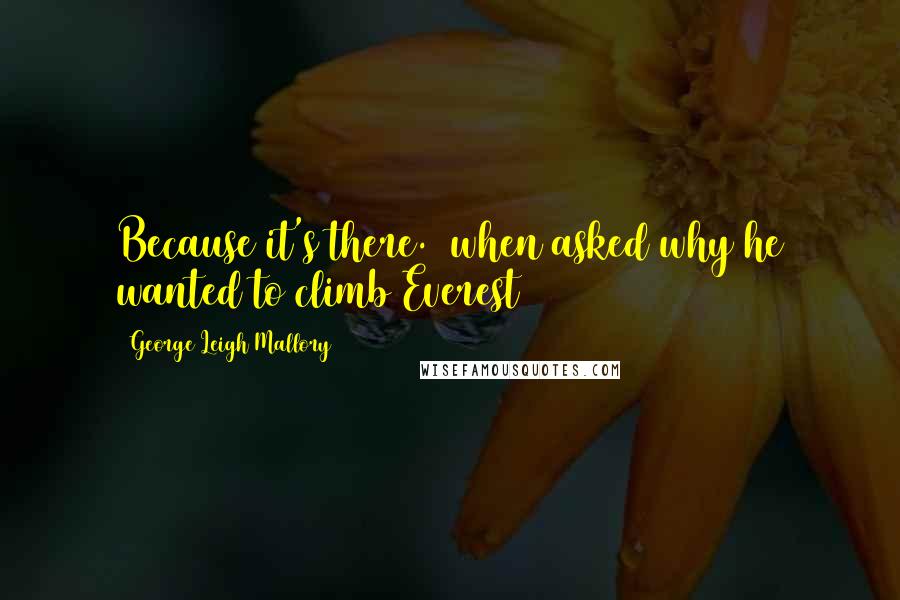 George Leigh Mallory Quotes: Because it's there. (when asked why he wanted to climb Everest)