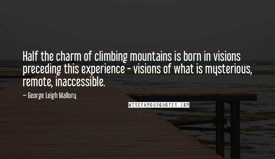 George Leigh Mallory Quotes: Half the charm of climbing mountains is born in visions preceding this experience - visions of what is mysterious, remote, inaccessible.