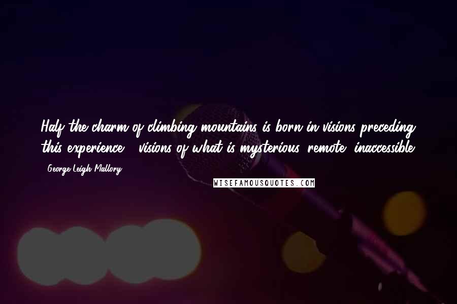 George Leigh Mallory Quotes: Half the charm of climbing mountains is born in visions preceding this experience - visions of what is mysterious, remote, inaccessible.