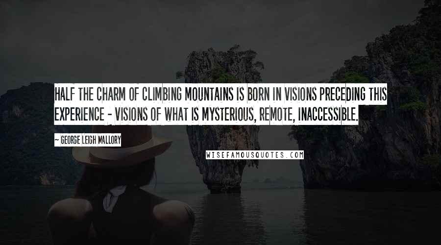 George Leigh Mallory Quotes: Half the charm of climbing mountains is born in visions preceding this experience - visions of what is mysterious, remote, inaccessible.