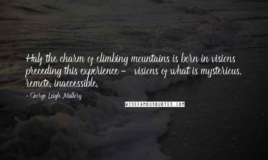 George Leigh Mallory Quotes: Half the charm of climbing mountains is born in visions preceding this experience - visions of what is mysterious, remote, inaccessible.