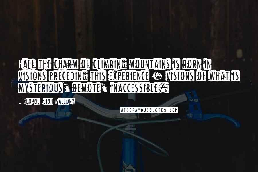 George Leigh Mallory Quotes: Half the charm of climbing mountains is born in visions preceding this experience - visions of what is mysterious, remote, inaccessible.