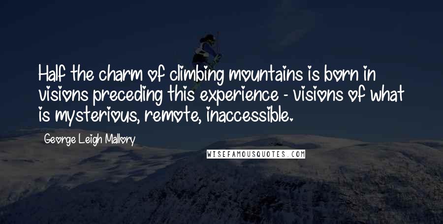 George Leigh Mallory Quotes: Half the charm of climbing mountains is born in visions preceding this experience - visions of what is mysterious, remote, inaccessible.