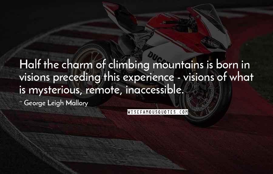 George Leigh Mallory Quotes: Half the charm of climbing mountains is born in visions preceding this experience - visions of what is mysterious, remote, inaccessible.