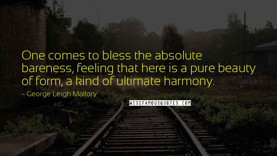 George Leigh Mallory Quotes: One comes to bless the absolute bareness, feeling that here is a pure beauty of form, a kind of ultimate harmony.