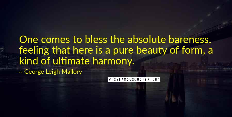 George Leigh Mallory Quotes: One comes to bless the absolute bareness, feeling that here is a pure beauty of form, a kind of ultimate harmony.