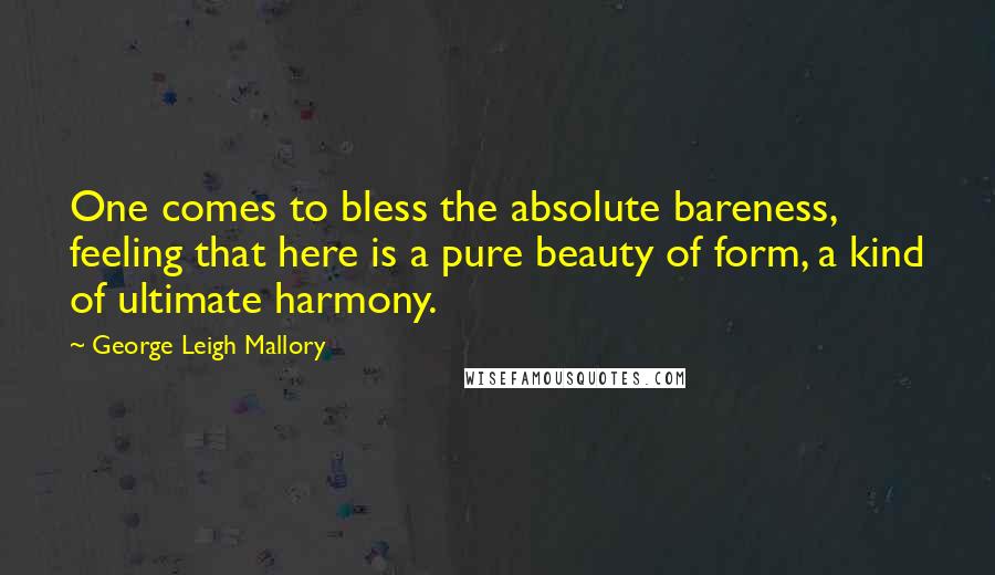 George Leigh Mallory Quotes: One comes to bless the absolute bareness, feeling that here is a pure beauty of form, a kind of ultimate harmony.