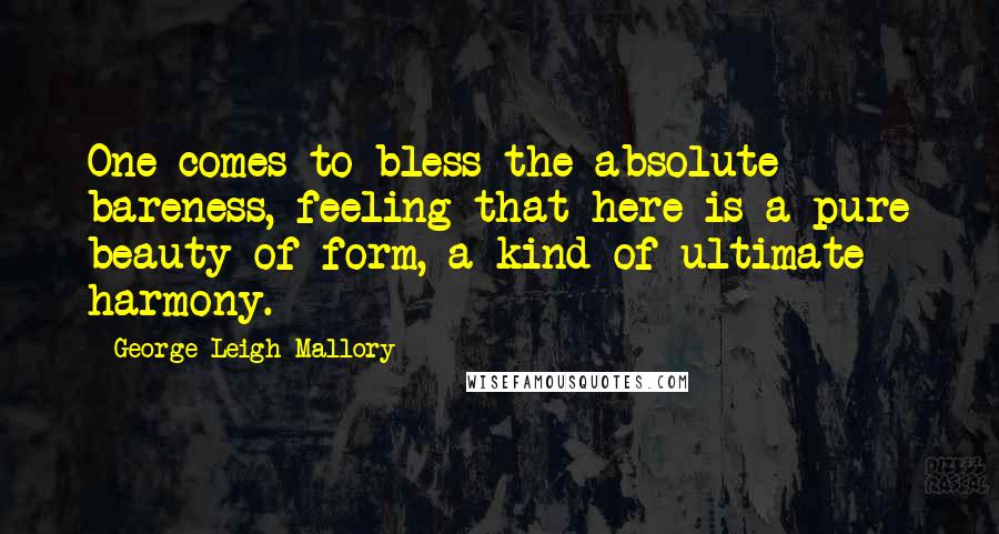 George Leigh Mallory Quotes: One comes to bless the absolute bareness, feeling that here is a pure beauty of form, a kind of ultimate harmony.