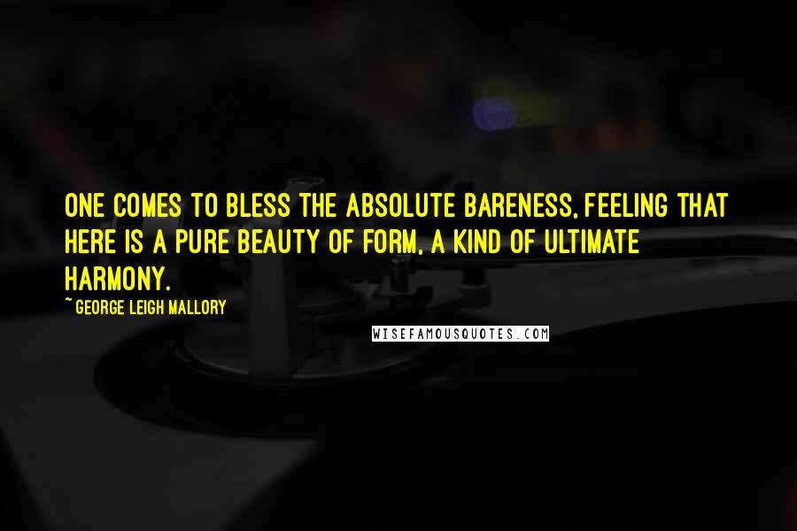 George Leigh Mallory Quotes: One comes to bless the absolute bareness, feeling that here is a pure beauty of form, a kind of ultimate harmony.