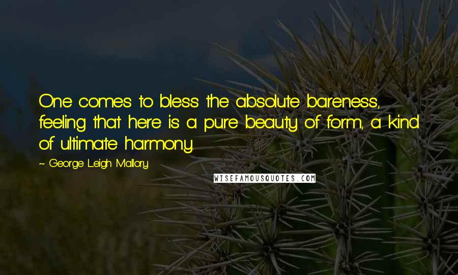 George Leigh Mallory Quotes: One comes to bless the absolute bareness, feeling that here is a pure beauty of form, a kind of ultimate harmony.