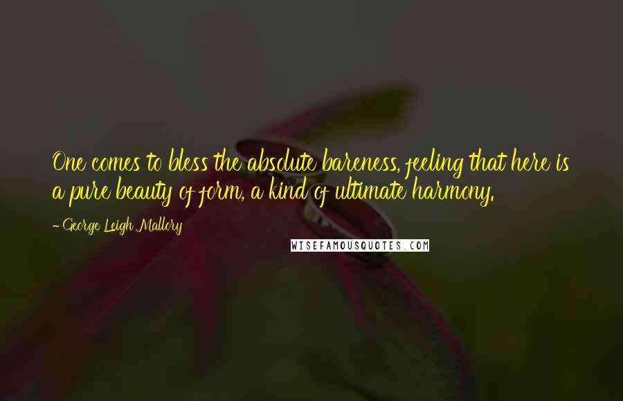 George Leigh Mallory Quotes: One comes to bless the absolute bareness, feeling that here is a pure beauty of form, a kind of ultimate harmony.