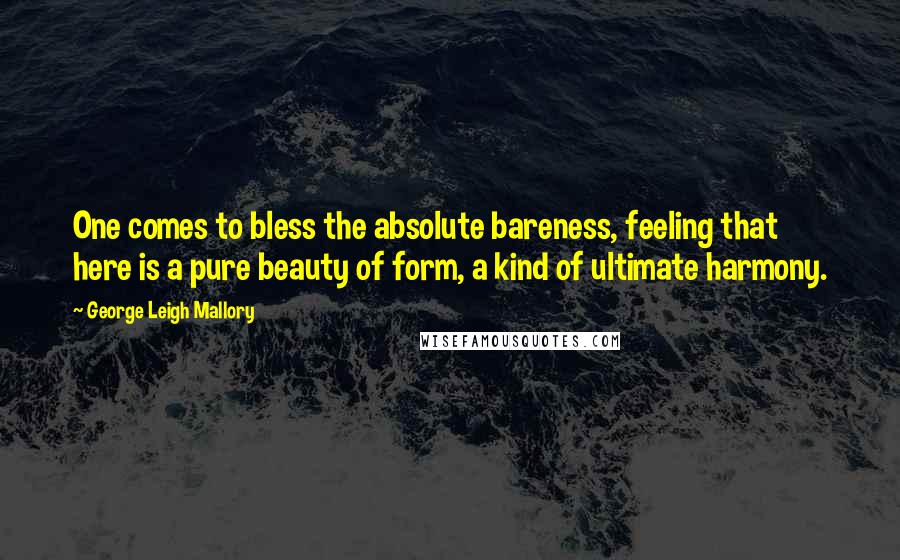 George Leigh Mallory Quotes: One comes to bless the absolute bareness, feeling that here is a pure beauty of form, a kind of ultimate harmony.