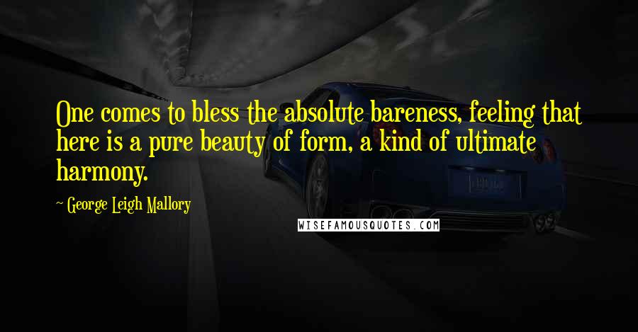 George Leigh Mallory Quotes: One comes to bless the absolute bareness, feeling that here is a pure beauty of form, a kind of ultimate harmony.