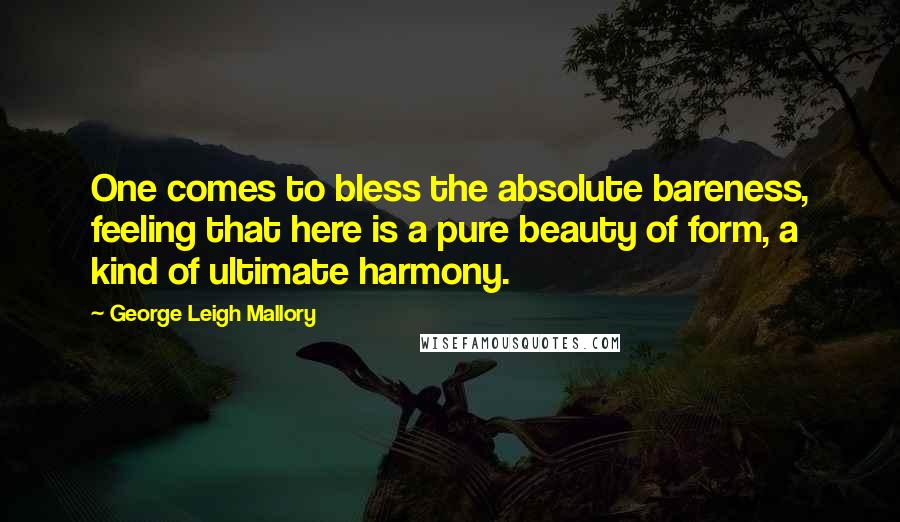 George Leigh Mallory Quotes: One comes to bless the absolute bareness, feeling that here is a pure beauty of form, a kind of ultimate harmony.