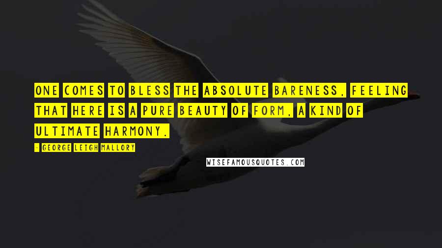 George Leigh Mallory Quotes: One comes to bless the absolute bareness, feeling that here is a pure beauty of form, a kind of ultimate harmony.