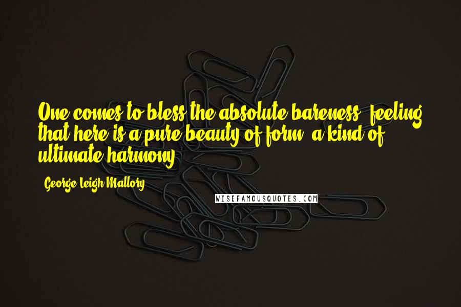 George Leigh Mallory Quotes: One comes to bless the absolute bareness, feeling that here is a pure beauty of form, a kind of ultimate harmony.