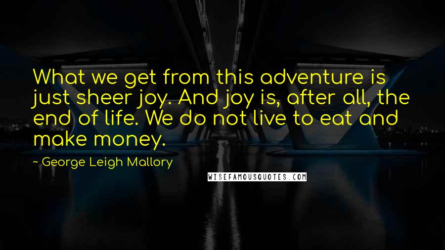 George Leigh Mallory Quotes: What we get from this adventure is just sheer joy. And joy is, after all, the end of life. We do not live to eat and make money.