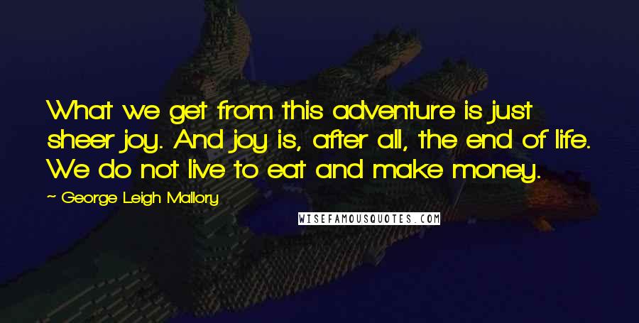 George Leigh Mallory Quotes: What we get from this adventure is just sheer joy. And joy is, after all, the end of life. We do not live to eat and make money.