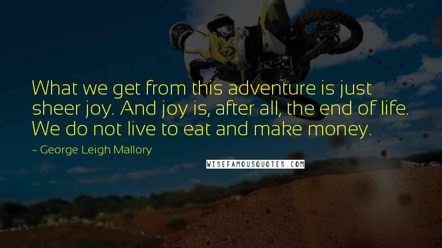 George Leigh Mallory Quotes: What we get from this adventure is just sheer joy. And joy is, after all, the end of life. We do not live to eat and make money.