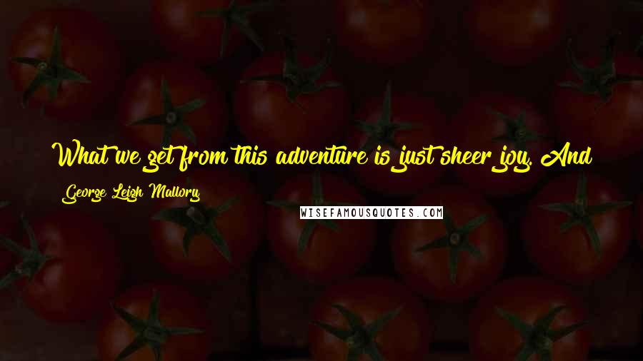 George Leigh Mallory Quotes: What we get from this adventure is just sheer joy. And joy is, after all, the end of life. We do not live to eat and make money.