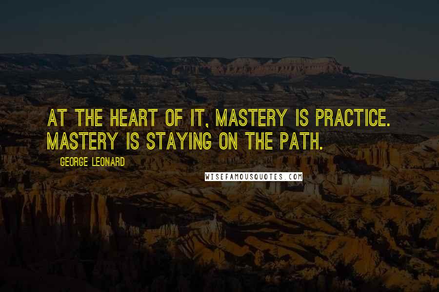 George Leonard Quotes: At the heart of it, mastery is practice. Mastery is staying on the path.