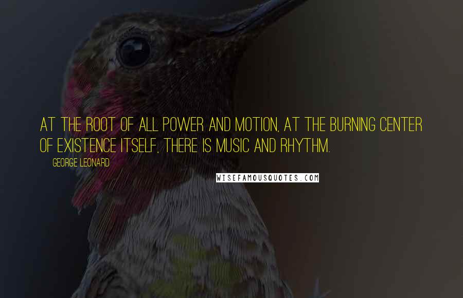 George Leonard Quotes: At the root of all power and motion, at the burning center of existence itself, there is music and rhythm.