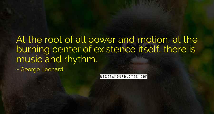 George Leonard Quotes: At the root of all power and motion, at the burning center of existence itself, there is music and rhythm.