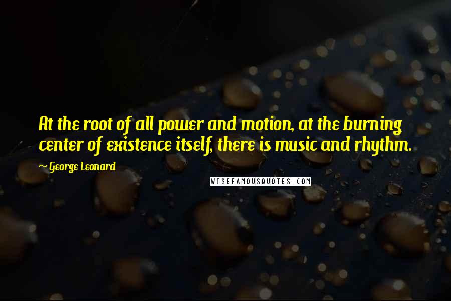 George Leonard Quotes: At the root of all power and motion, at the burning center of existence itself, there is music and rhythm.