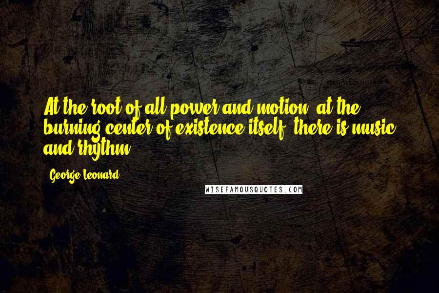 George Leonard Quotes: At the root of all power and motion, at the burning center of existence itself, there is music and rhythm.