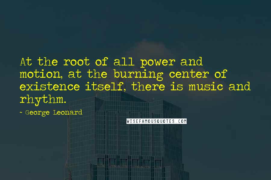 George Leonard Quotes: At the root of all power and motion, at the burning center of existence itself, there is music and rhythm.
