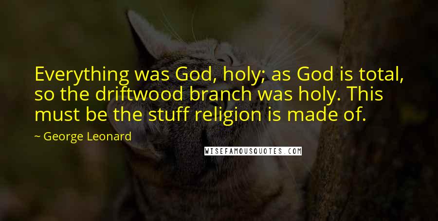 George Leonard Quotes: Everything was God, holy; as God is total, so the driftwood branch was holy. This must be the stuff religion is made of.