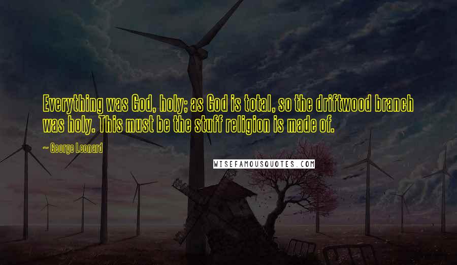 George Leonard Quotes: Everything was God, holy; as God is total, so the driftwood branch was holy. This must be the stuff religion is made of.