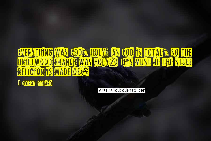 George Leonard Quotes: Everything was God, holy; as God is total, so the driftwood branch was holy. This must be the stuff religion is made of.