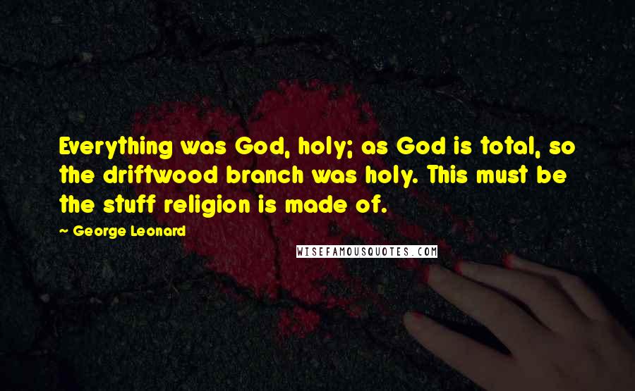 George Leonard Quotes: Everything was God, holy; as God is total, so the driftwood branch was holy. This must be the stuff religion is made of.