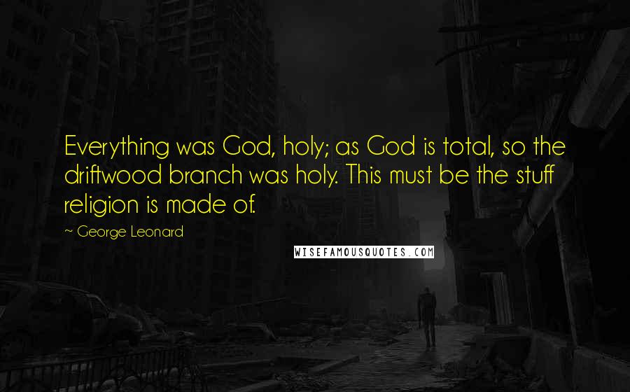 George Leonard Quotes: Everything was God, holy; as God is total, so the driftwood branch was holy. This must be the stuff religion is made of.