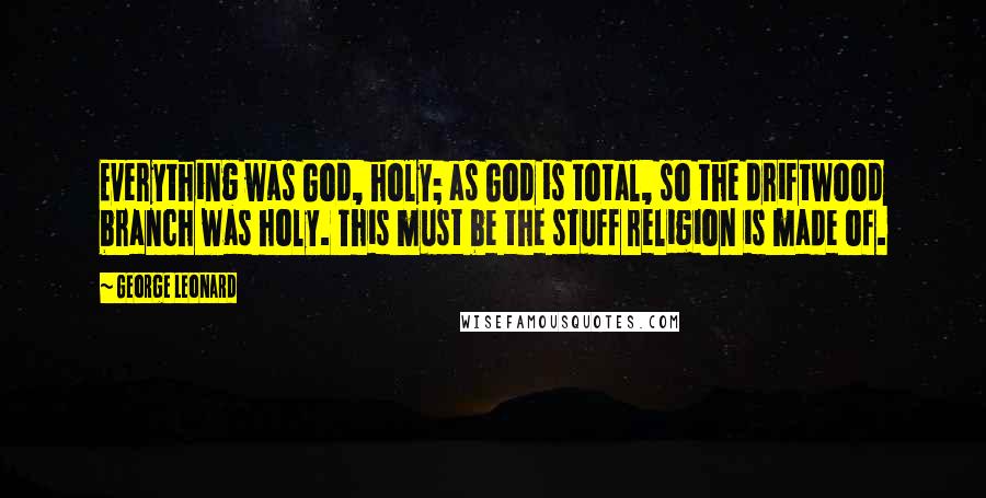 George Leonard Quotes: Everything was God, holy; as God is total, so the driftwood branch was holy. This must be the stuff religion is made of.