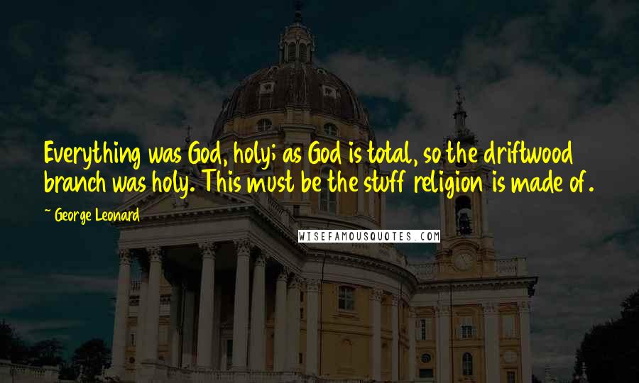 George Leonard Quotes: Everything was God, holy; as God is total, so the driftwood branch was holy. This must be the stuff religion is made of.