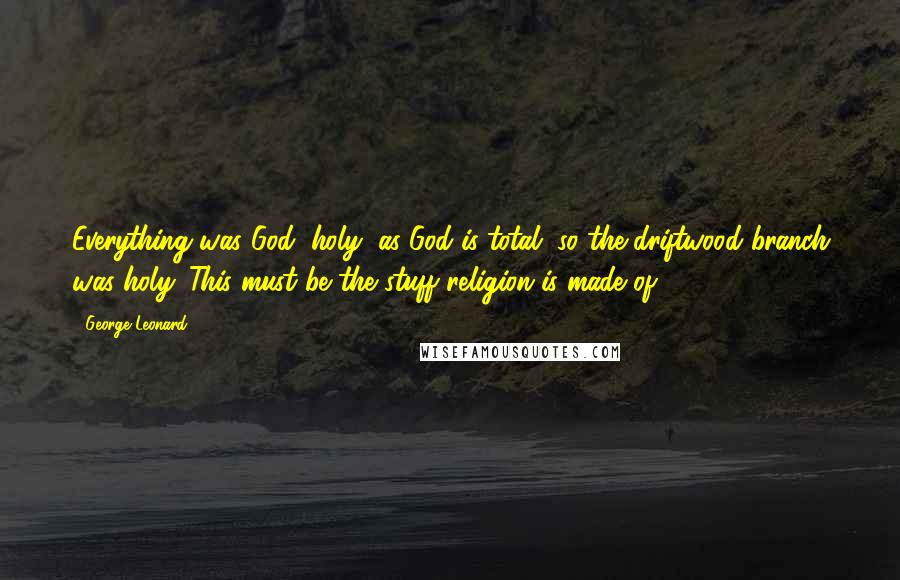 George Leonard Quotes: Everything was God, holy; as God is total, so the driftwood branch was holy. This must be the stuff religion is made of.