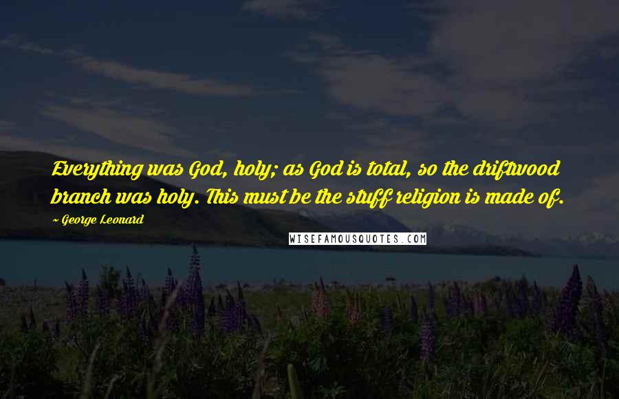 George Leonard Quotes: Everything was God, holy; as God is total, so the driftwood branch was holy. This must be the stuff religion is made of.