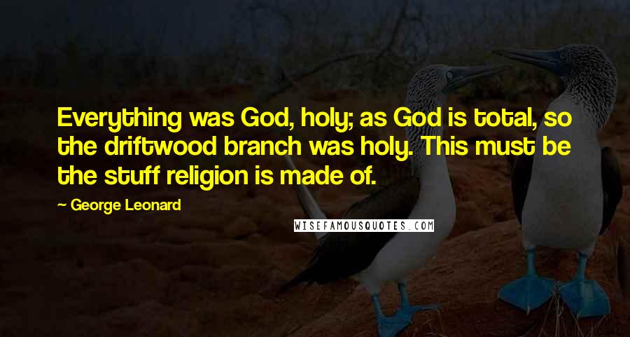 George Leonard Quotes: Everything was God, holy; as God is total, so the driftwood branch was holy. This must be the stuff religion is made of.